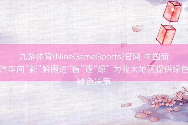 九游体育(NineGameSports)官网 中国新动力汽车向“新”解围追“智”逐“绿” 为亚太地区提供绿色决策