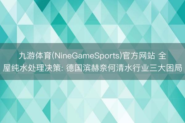 九游体育(NineGameSports)官方网站 全屋纯水处理决策: 德国滨赫奈何清水行业三大困局