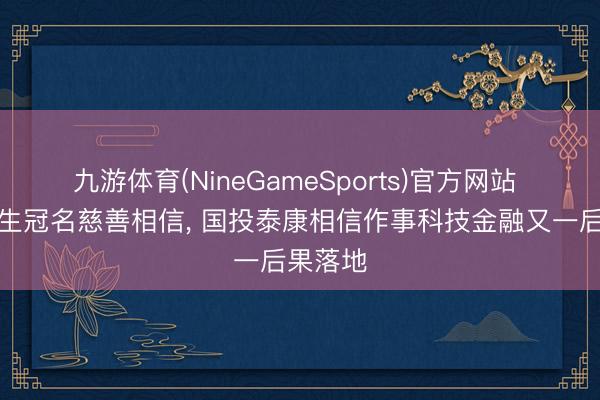 九游体育(NineGameSports)官方网站 院士诞生冠名慈善相信， 国投泰康相信作事科技金融又一后果落地