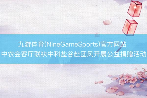 九游体育(NineGameSports)官方网站 中农会客厅联袂中科盐谷赴团风开展公益捐赠活动