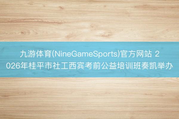 九游体育(NineGameSports)官方网站 2026年桂平市社工西宾考前公益培训班奏凯举办