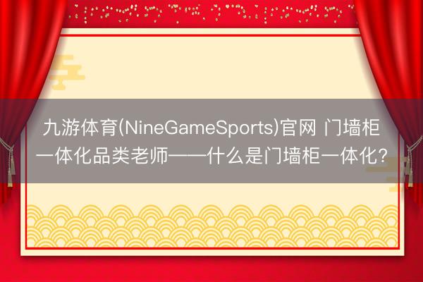 九游体育(NineGameSports)官网 门墙柜一体化品类老师——什么是门墙柜一体化?