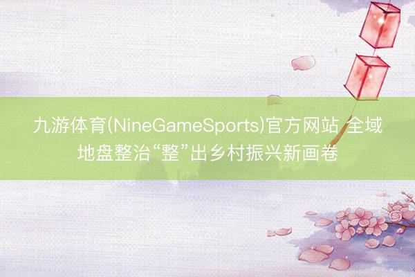 九游体育(NineGameSports)官方网站 全域地盘整治“整”出乡村振兴新画卷