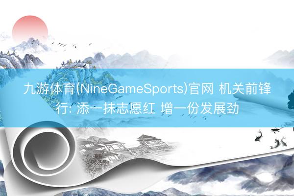 九游体育(NineGameSports)官网 机关前锋行: 添一抹志愿红 增一份发展劲