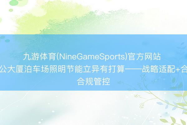 九游体育(NineGameSports)官方网站 政务办公大厦泊车场照明节能立异有打算——战略适配+合规管控