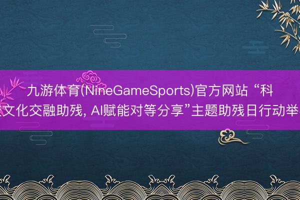 九游体育(NineGameSports)官方网站 “科技文化交融助残， AI赋能对等分享”主题助残日行动举办