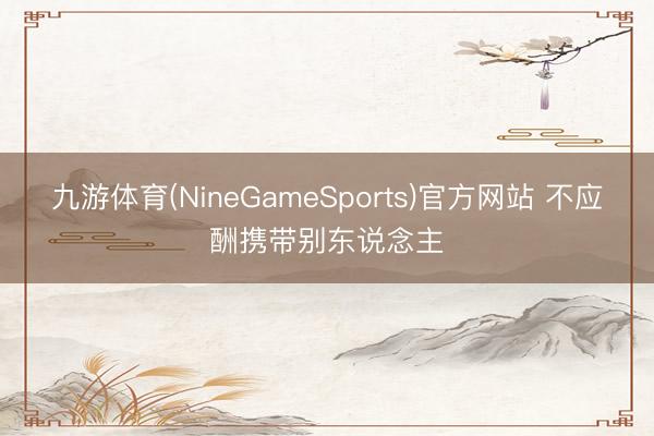 九游体育(NineGameSports)官方网站 不应酬携带别东说念主