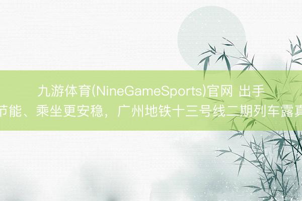 九游体育(NineGameSports)官网 出手更节能、乘坐更安稳，广州地铁十三号线二期列车露真容
