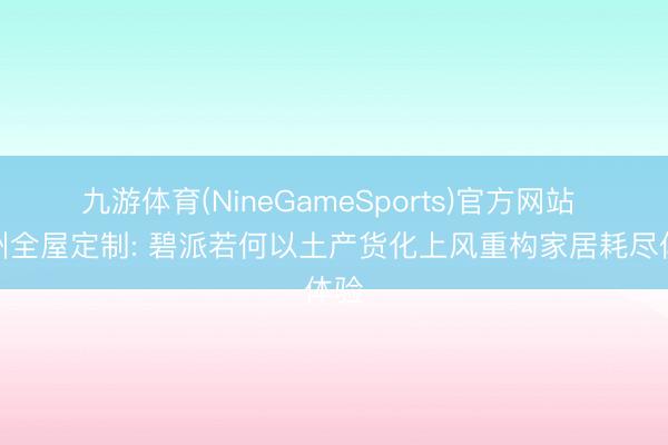 九游体育(NineGameSports)官方网站 苏州全屋定制: 碧派若何以土产货化上风重构家居耗尽体验