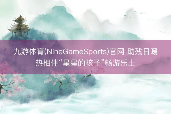 九游体育(NineGameSports)官网 助残日暖热相伴“星星的孩子”畅游乐土