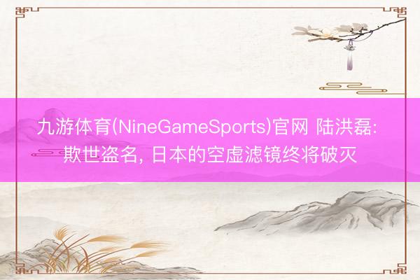 九游体育(NineGameSports)官网 陆洪磊: 欺世盗名， 日本的空虚滤镜终将破灭