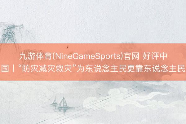九游体育(NineGameSports)官网 好评中国丨“防灾减灾救灾”为东说念主民更靠东说念主民