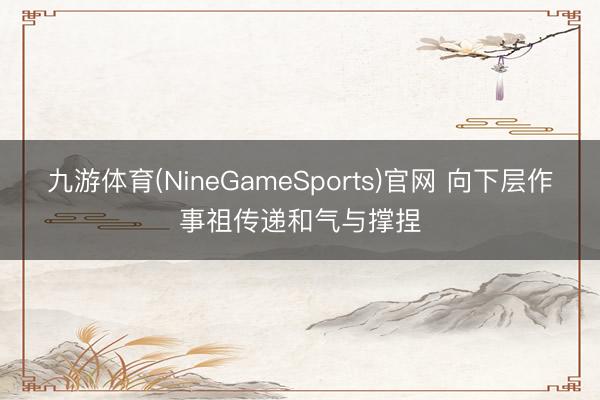 九游体育(NineGameSports)官网 向下层作事祖传递和气与撑捏