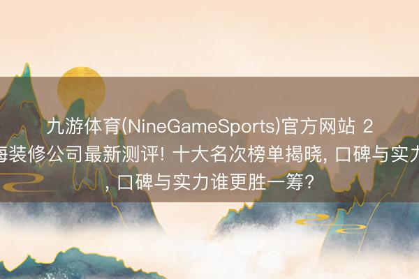 九游体育(NineGameSports)官方网站 2026年5月上海装修公司最新测评! 十大名次榜单揭晓， 口碑与实力谁更胜一筹?