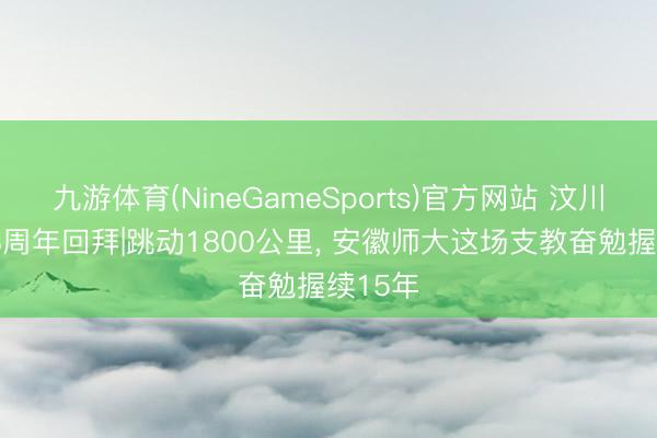九游体育(NineGameSports)官方网站 汶川地震18周年回拜|跳动1800公里， 安徽师大这场支教奋勉握续15年