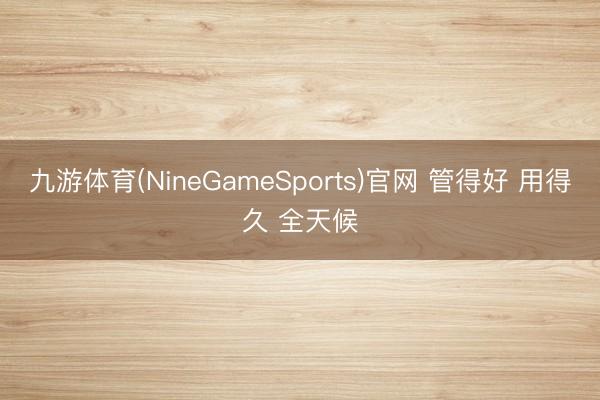 九游体育(NineGameSports)官网 管得好 用得久 全天候