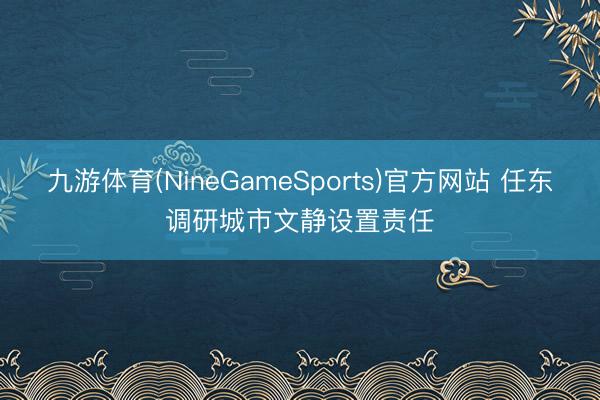 九游体育(NineGameSports)官方网站 任东调研城市文静设置责任
