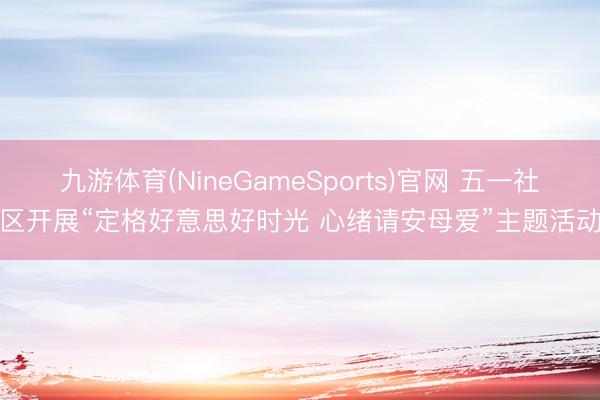 九游体育(NineGameSports)官网 五一社区开展“定格好意思好时光 心绪请安母爱”主题活动