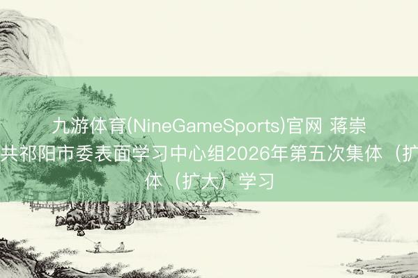 九游体育(NineGameSports)官网 蒋崇华主理中共祁阳市委表面学习中心组2026年第五次集体（扩大）学习