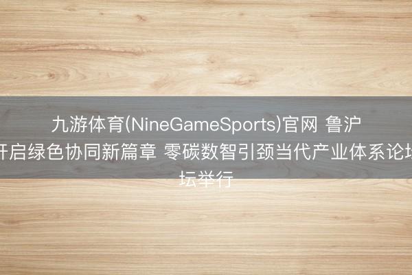 九游体育(NineGameSports)官网 鲁沪联袂开启绿色协同新篇章 零碳数智引颈当代产业体系论坛举行