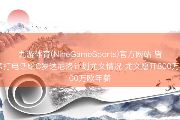 九游体育(NineGameSports)官方网站 皆体: B席打电话给C罗达尼洛计划尤文情况 尤文愿开800万欧年薪