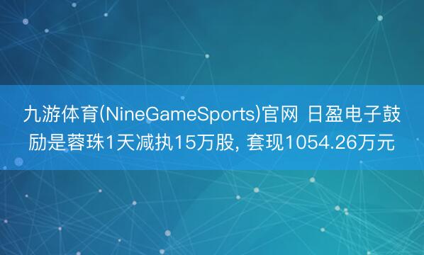 九游体育(NineGameSports)官网 日盈电子鼓励是蓉珠1天减执15万股， 套现1054.26万元