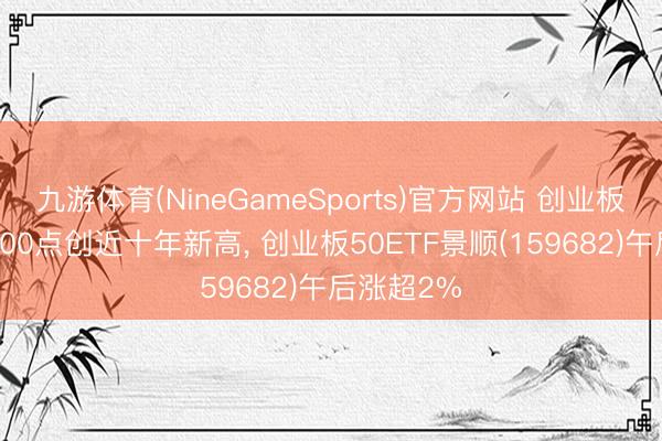 九游体育(NineGameSports)官方网站 创业板指冲破4000点创近十年新高, 创业板50ETF景顺(159682)午后涨超2%