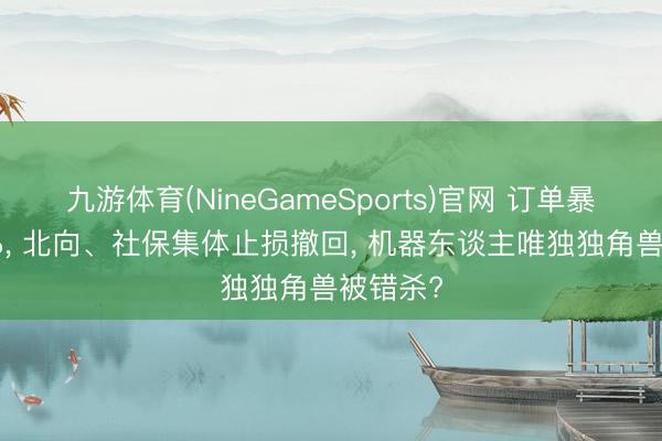 九游体育(NineGameSports)官网 订单暴涨227%, 北向、社保集体止损撤回, 机器东谈主唯独独角兽被错杀?