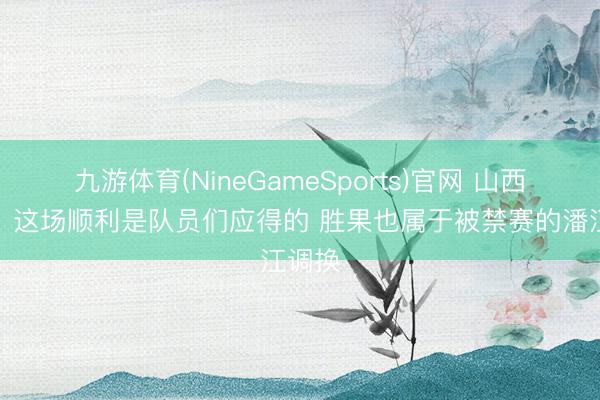 九游体育(NineGameSports)官网 山西助教：这场顺利是队员们应得的 胜果也属于被禁赛的潘江调换