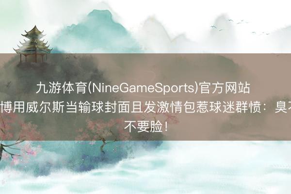 九游体育(NineGameSports)官方网站 辽宁官博用威尔斯当输球封面且发激情包惹球迷群愤：臭不要脸！