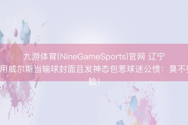 九游体育(NineGameSports)官网 辽宁官博用威尔斯当输球封面且发神态包惹球迷公愤：臭不要脸！