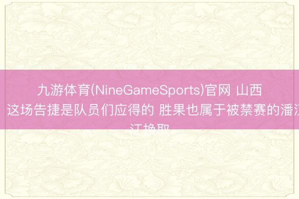 九游体育(NineGameSports)官网 山西助教：这场告捷是队员们应得的 胜果也属于被禁赛的潘江换取
