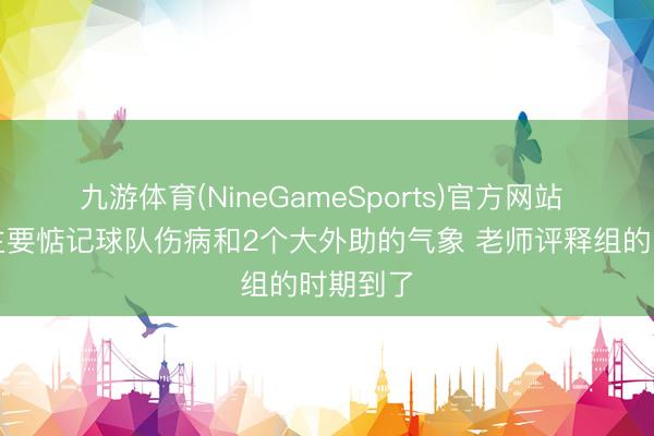 九游体育(NineGameSports)官方网站 卢伟：主要惦记球队伤病和2个大外助的气象 老师评释组的时期到了