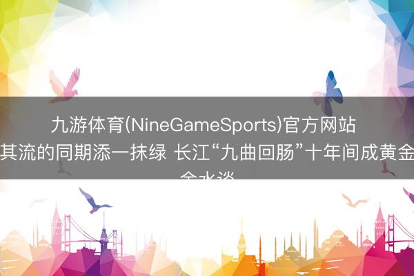 九游体育(NineGameSports)官方网站 货畅其流的同期添一抹绿 长江“九曲回肠”十年间成黄金水谈
