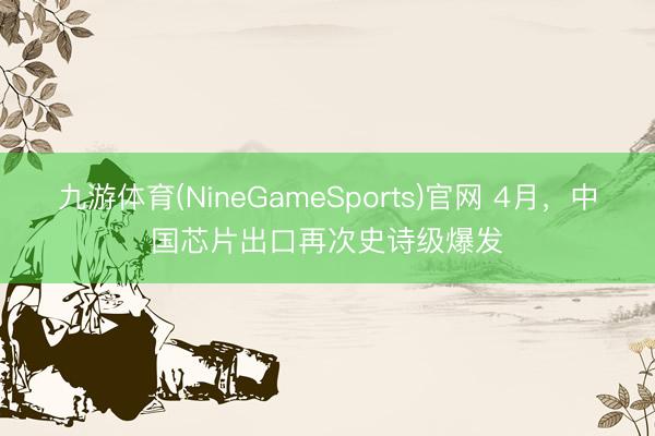 九游体育(NineGameSports)官网 4月,中国芯片出口再次史诗级爆发