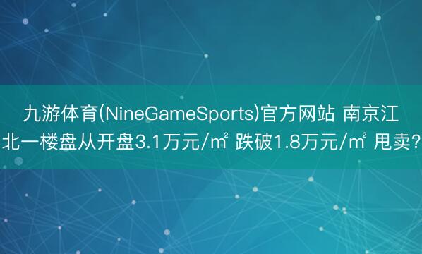 九游体育(NineGameSports)官方网站 南京江北一楼盘从开盘3.1万元/㎡ 跌破1.8万元/㎡ 甩卖？
