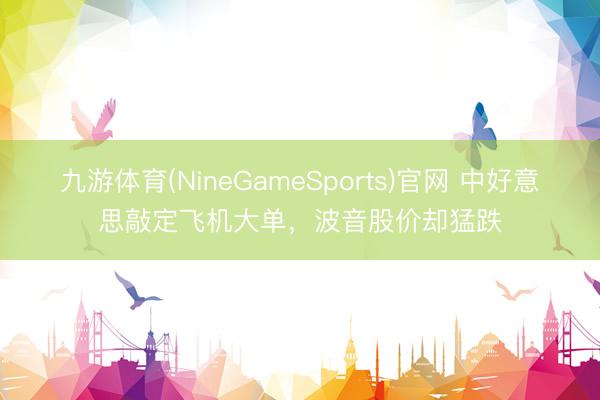 九游体育(NineGameSports)官网 中好意思敲定飞机大单，波音股价却猛跌