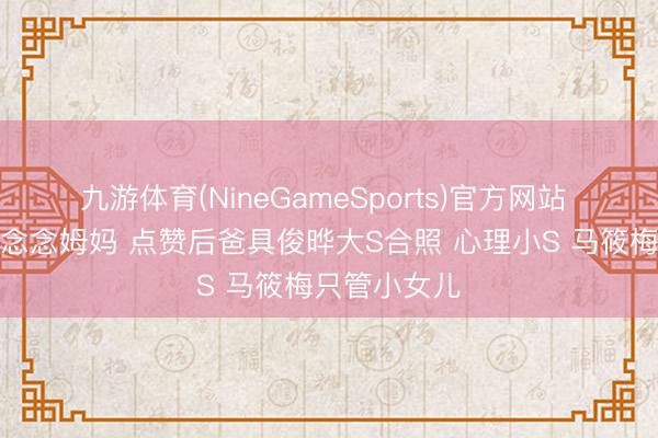 九游体育(NineGameSports)官方网站 玥儿母亲节念念姆妈 点赞后爸具俊晔大S合照 心理小S 马筱梅只管小女儿