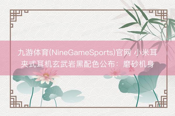 九游体育(NineGameSports)官网 小米耳夹式耳机玄武岩黑配色公布：磨砂机身