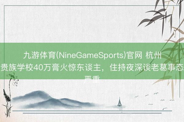 九游体育(NineGameSports)官网 杭州网红贵族学校40万膏火惊东谈主，住持夜深谈老葛事态严重