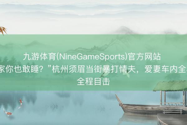 九游体育(NineGameSports)官方网站 “我浑家你也敢睡？”杭州须眉当街暴打情夫，爱妻车内全程目击