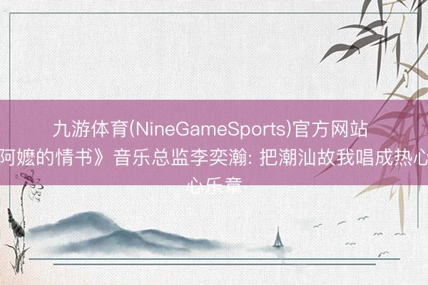 九游体育(NineGameSports)官方网站 《给阿嬷的情书》音乐总监李奕瀚: 把潮汕故我唱成热心乐章