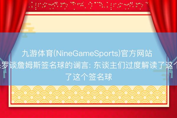 九游体育(NineGameSports)官方网站 里奇-保罗谈詹姆斯签名球的谰言: 东谈主们过度解读了这个签名球