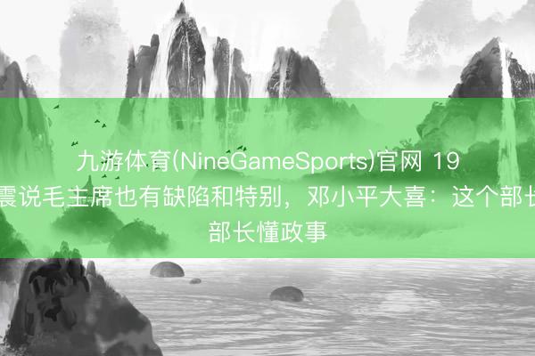 九游体育(NineGameSports)官网 1978年张震说毛主席也有缺陷和特别,邓小平大喜:这个部长懂政事