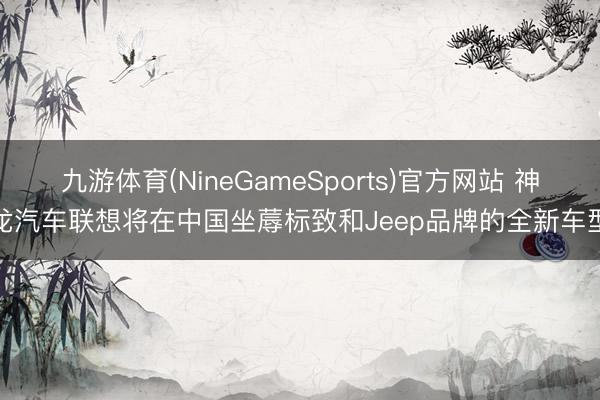 九游体育(NineGameSports)官方网站 神龙汽车联想将在中国坐蓐标致和Jeep品牌的全新车型