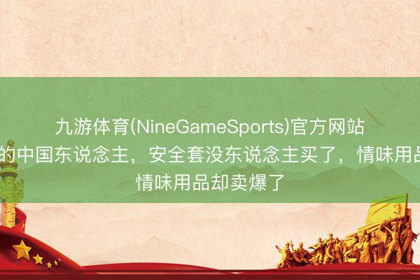 九游体育(NineGameSports)官方网站 一世含蓄的中国东说念主，安全套没东说念主买了，情味用品却卖爆了