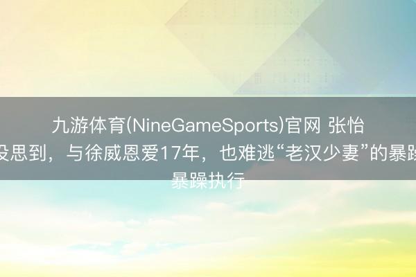 九游体育(NineGameSports)官网 张怡宁也没思到，与徐威恩爱17年，也难逃“老汉少妻”的暴躁执行