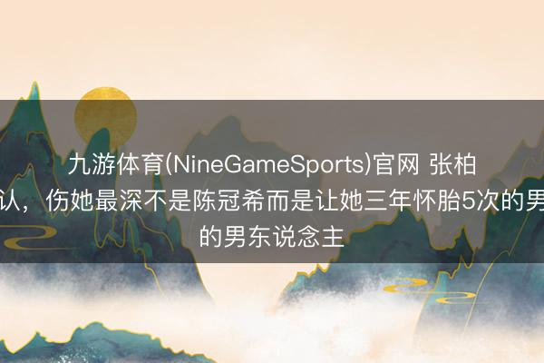 九游体育(NineGameSports)官网 张柏芝首次承认，伤她最深不是陈冠希而是让她三年怀胎5次的男东说念主