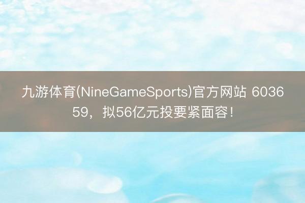 九游体育(NineGameSports)官方网站 603659，拟56亿元投要紧面容！