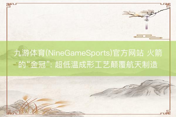 九游体育(NineGameSports)官方网站 火箭的“金冠”: 超低温成形工艺颠覆航天制造